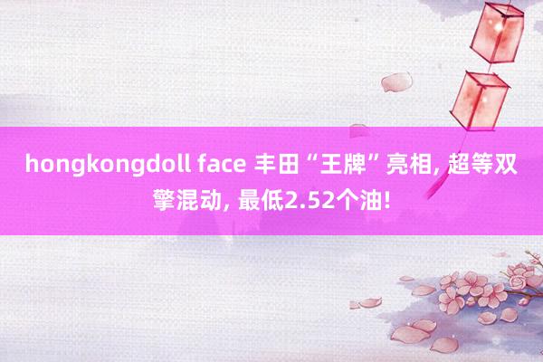 hongkongdoll face 丰田“王牌”亮相， 超等双擎混动， 最低2.52个油!