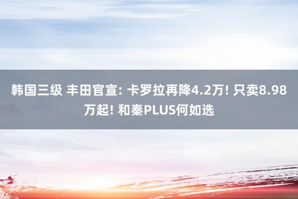 韩国三级 丰田官宣: 卡罗拉再降4.2万! 只卖8.98万起! 和秦PLUS何如选