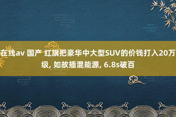 在线av 国产 红旗把豪华中大型SUV的价钱打入20万级， 如故插混能源， 6.8s破百