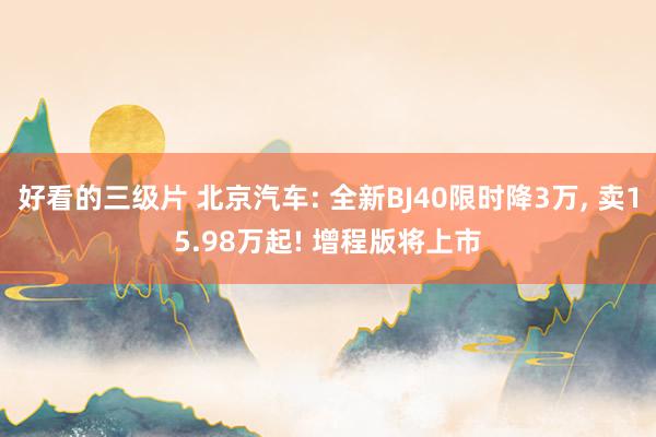 好看的三级片 北京汽车: 全新BJ40限时降3万， 卖15.98万起! 增程版将上市
