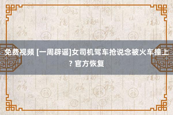 免费视频 [一周辟谣]女司机驾车抢说念被火车撞上? 官方恢复