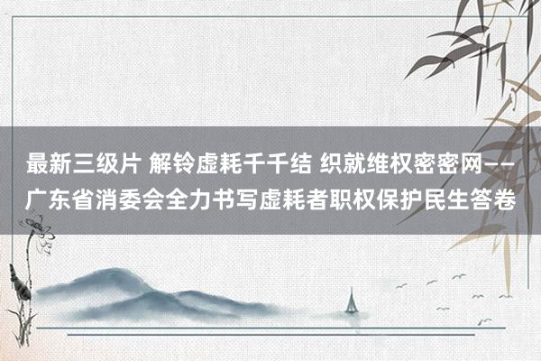 最新三级片 解铃虚耗千千结 织就维权密密网——广东省消委会全力书写虚耗者职权保护民生答卷
