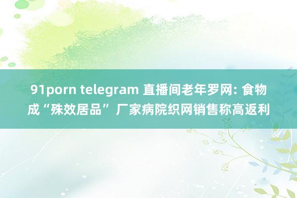 91porn telegram 直播间老年罗网: 食物成“殊效居品” 厂家病院织网销售称高返利