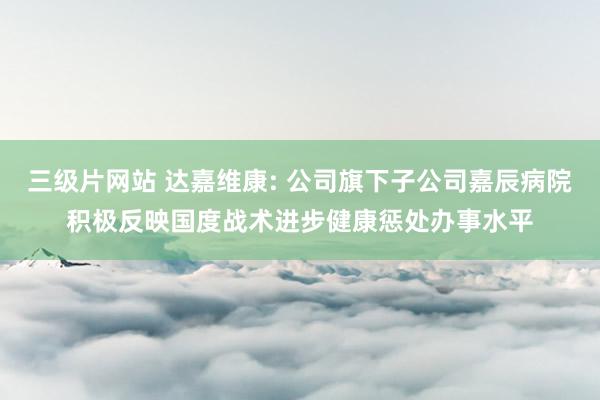 三级片网站 达嘉维康: 公司旗下子公司嘉辰病院积极反映国度战术进步健康惩处办事水平