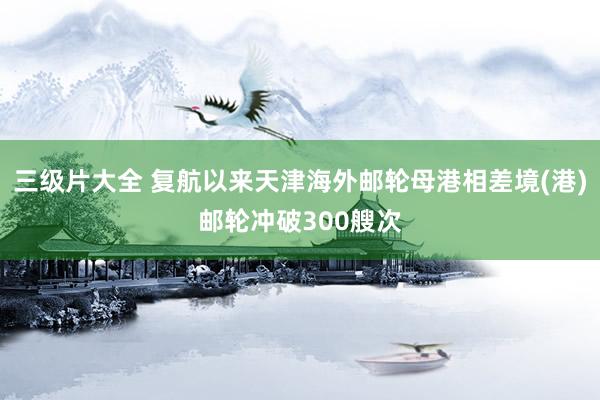 三级片大全 复航以来天津海外邮轮母港相差境(港)邮轮冲破300艘次