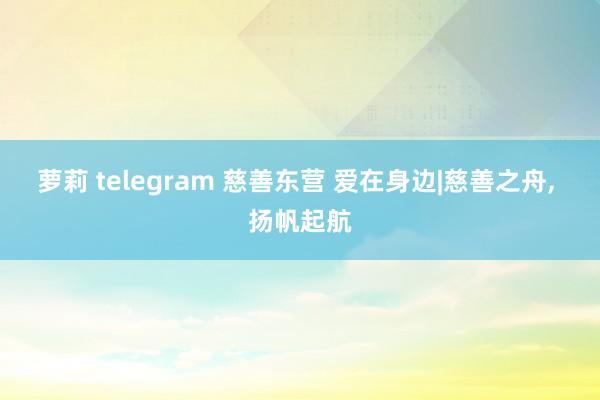 萝莉 telegram 慈善东营 爱在身边|慈善之舟， 扬帆起航