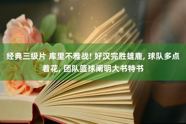 经典三级片 库里不雅战! 好汉完胜雄鹿， 球队多点着花， 团队篮球阐明大书特书
