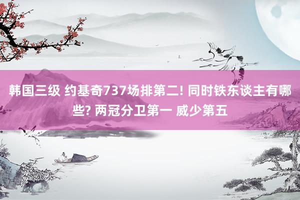 韩国三级 约基奇737场排第二! 同时铁东谈主有哪些? 两冠分卫第一 威少第五