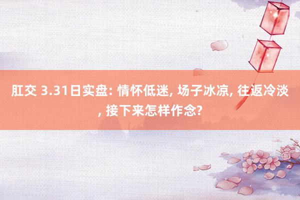 肛交 3.31日实盘: 情怀低迷， 场子冰凉， 往返冷淡， 接下来怎样作念?