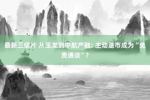 最新三级片 从玉龙到中航产融: 主动退市成为“免责通谈”?