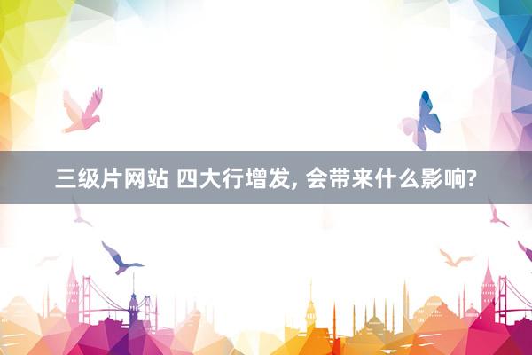 三级片网站 四大行增发， 会带来什么影响?