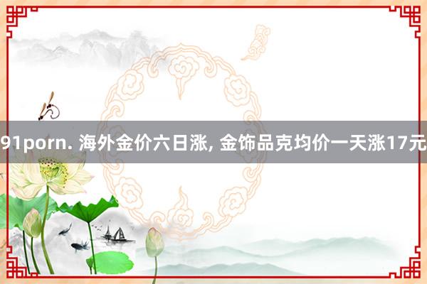 91porn. 海外金价六日涨， 金饰品克均价一天涨17元