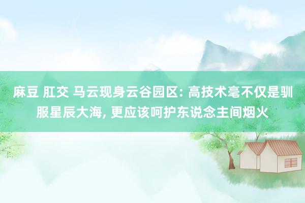 麻豆 肛交 马云现身云谷园区: 高技术毫不仅是驯服星辰大海， 更应该呵护东说念主间烟火