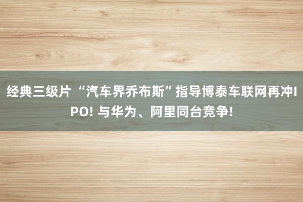 经典三级片 “汽车界乔布斯”指导博泰车联网再冲IPO! 与华为、阿里同台竞争!