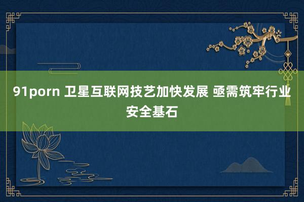 91porn 卫星互联网技艺加快发展 亟需筑牢行业安全基石