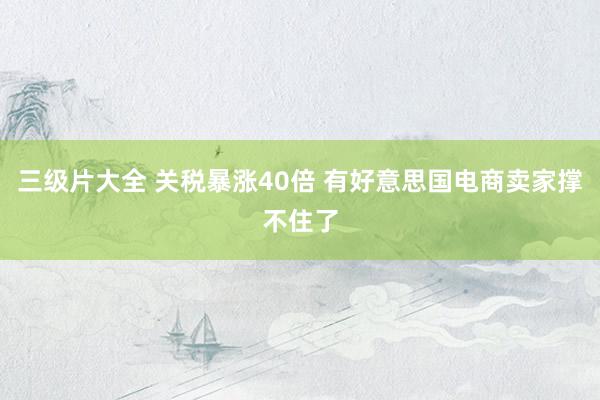 三级片大全 关税暴涨40倍 有好意思国电商卖家撑不住了