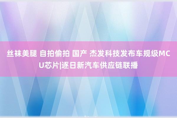 丝袜美腿 自拍偷拍 国产 杰发科技发布车规级MCU芯片|逐日新汽车供应链联播