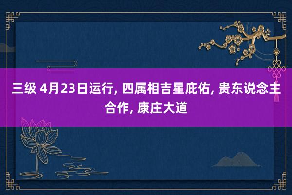 三级 4月23日运行， 四属相吉星庇佑， 贵东说念主合作， 康庄大道