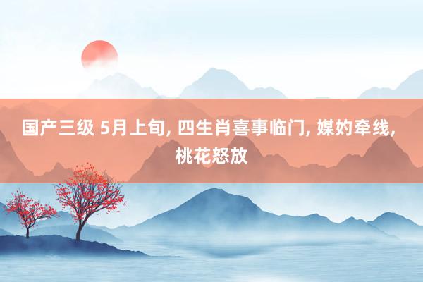 国产三级 5月上旬， 四生肖喜事临门， 媒妁牵线， 桃花怒放