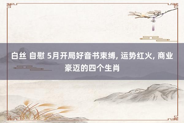 白丝 自慰 5月开局好音书束缚， 运势红火， 商业豪迈的四个生肖