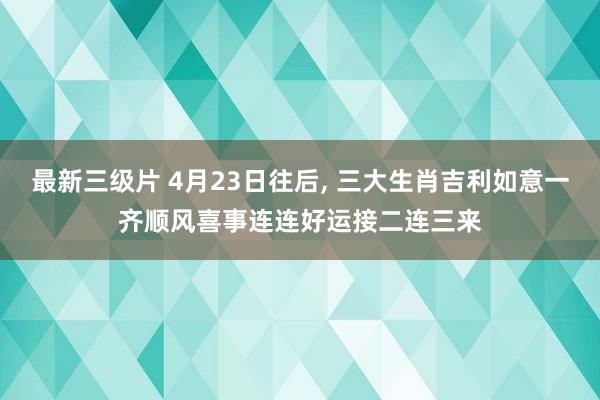 最新三级片 4月23日往后， 三大生肖吉利如意一齐顺风喜事连连好运接二连三来