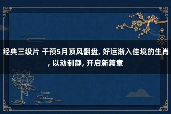 经典三级片 干预5月顶风翻盘， 好运渐入佳境的生肖， 以动制静， 开启新篇章