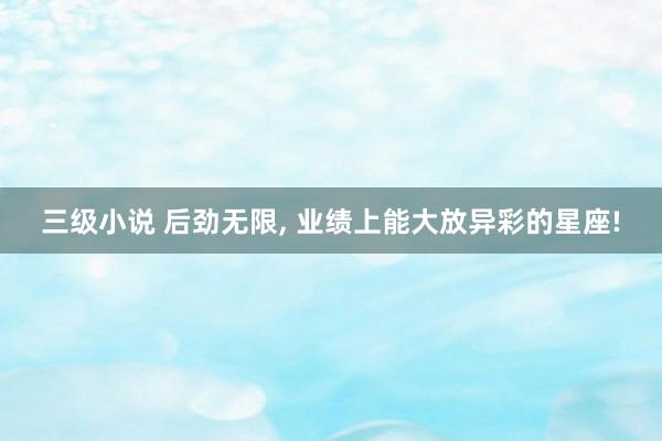三级小说 后劲无限， 业绩上能大放异彩的星座!
