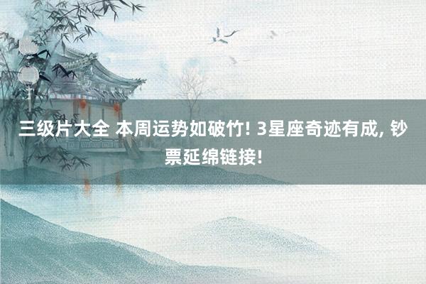 三级片大全 本周运势如破竹! 3星座奇迹有成， 钞票延绵链接!