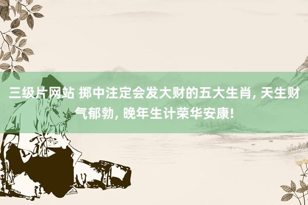 三级片网站 掷中注定会发大财的五大生肖， 天生财气郁勃， 晚年生计荣华安康!
