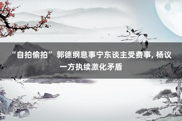“自拍偷拍” 郭德纲息事宁东谈主受费事， 杨议一方执续激化矛盾
