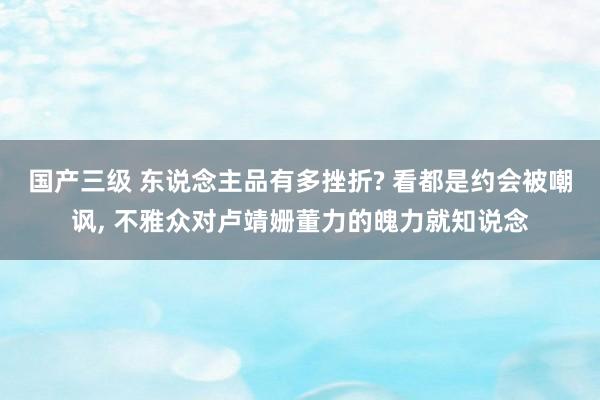 国产三级 东说念主品有多挫折? 看都是约会被嘲讽， 不雅众对卢靖姗董力的魄力就知说念