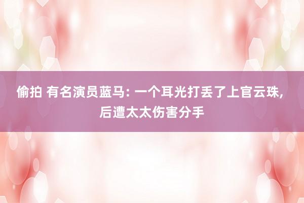 偷拍 有名演员蓝马: 一个耳光打丢了上官云珠， 后遭太太伤害分手