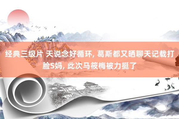 经典三级片 天说念好循环， 葛斯都又晒聊天记载打脸S妈， 此次马筱梅被力挺了
