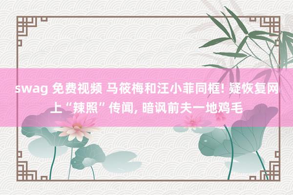 swag 免费视频 马筱梅和汪小菲同框! 疑恢复网上“辣照”传闻， 暗讽前夫一地鸡毛
