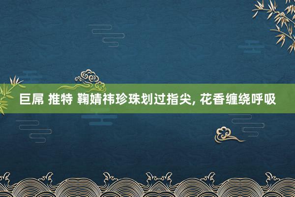 巨屌 推特 鞠婧祎珍珠划过指尖， 花香缠绕呼吸