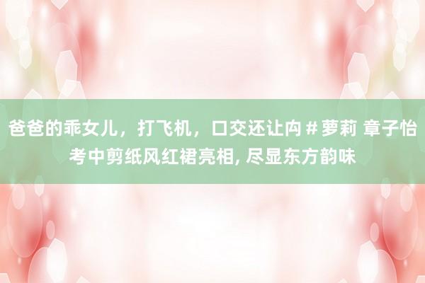 爸爸的乖女儿，打飞机，口交还让禸＃萝莉 章子怡考中剪纸风红裙亮相， 尽显东方韵味