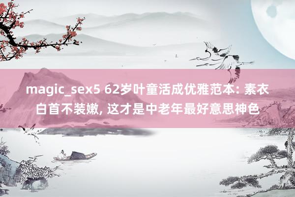 magic_sex5 62岁叶童活成优雅范本: 素衣白首不装嫩， 这才是中老年最好意思神色