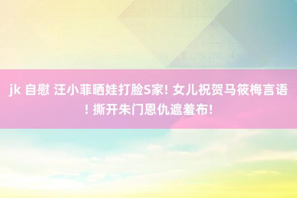 jk 自慰 汪小菲晒娃打脸S家! 女儿祝贺马筱梅言语! 撕开朱门恩仇遮羞布!
