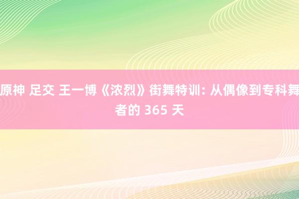 原神 足交 王一博《浓烈》街舞特训: 从偶像到专科舞者的 365 天