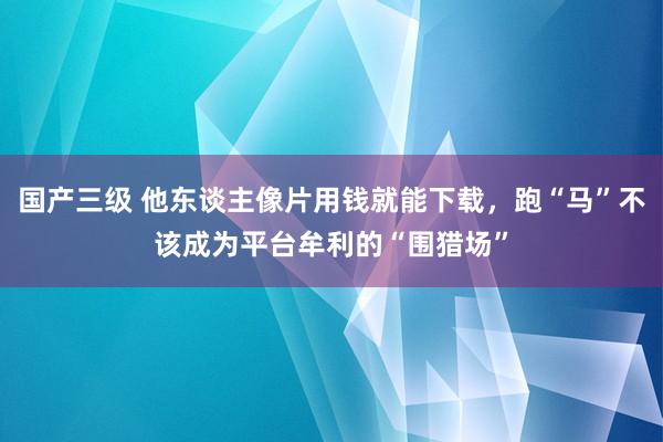 国产三级 他东谈主像片用钱就能下载，跑“马”不该成为平台牟利的“围猎场”