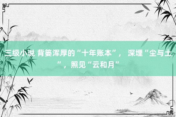 三级小说 背篓浑厚的“十年账本”， 深埋“尘与土”，照见“云和月”