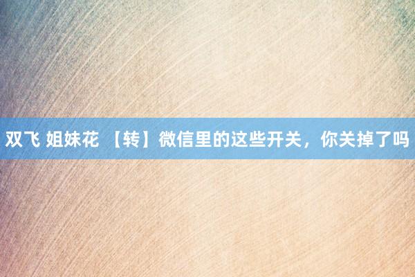 双飞 姐妹花 【转】微信里的这些开关，你关掉了吗