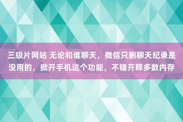 三级片网站 无论和谁聊天，微信只删聊天纪录是没用的，掀开手机这个功能，不错开释多数内存