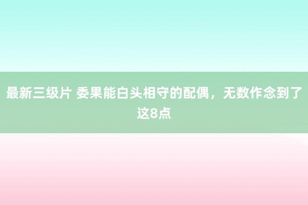 最新三级片 委果能白头相守的配偶，无数作念到了这8点