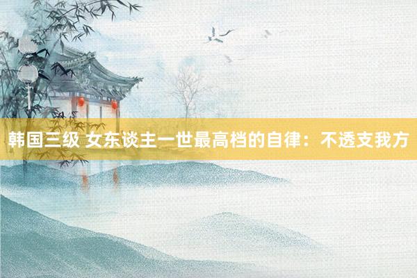 韩国三级 女东谈主一世最高档的自律：不透支我方