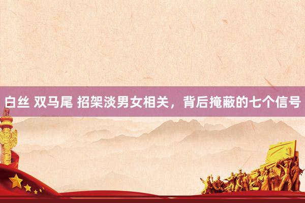白丝 双马尾 招架淡男女相关，背后掩蔽的七个信号