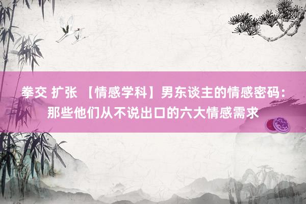 拳交 扩张 【情感学科】男东谈主的情感密码：那些他们从不说出口的六大情感需求