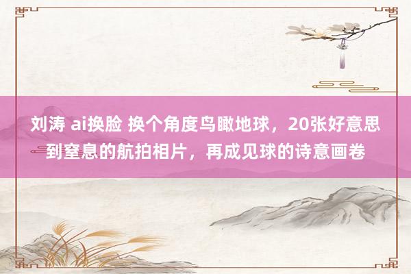 刘涛 ai换脸 换个角度鸟瞰地球，20张好意思到窒息的航拍相片，再成见球的诗意画卷