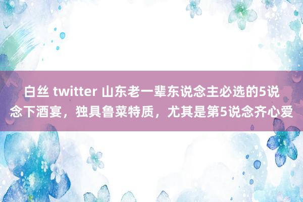 白丝 twitter 山东老一辈东说念主必选的5说念下酒宴，独具鲁菜特质，尤其是第5说念齐心爱