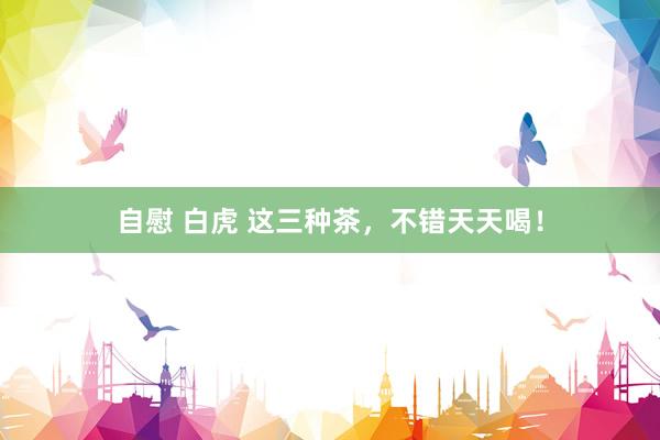 自慰 白虎 这三种茶，不错天天喝！